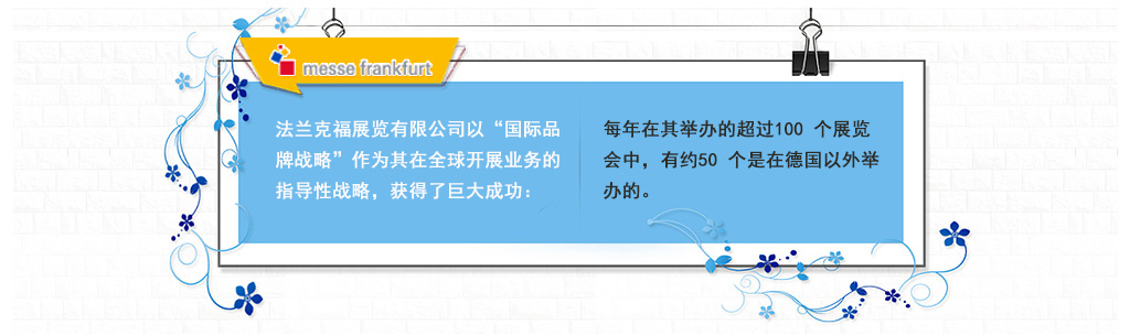 法蘭克福展覽有限公司以“國(guó)際品牌戰(zhàn)略”作為其在全球開(kāi)展業(yè)務(wù)的指導(dǎo)性戰(zhàn)略，獲得了巨大成功：每年在其舉辦的超過(guò)100 個(gè)展覽會(huì)中，有約50 個(gè)是在德國(guó)以外舉辦的。