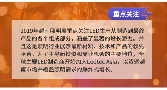2019年越南照明展重點關(guān)注LED生產(chǎn)從制造到最終產(chǎn)品的各個組成部分,涵蓋了顯著的增長潛力。并且這是照明行業(yè)展示最新材料、技術(shù)和產(chǎn)品的領(lǐng)先平臺。為了主導(dǎo)新投資和商業(yè)機(jī)會的主要地位,全球主要LED制造商開始加入Ledtec Asia,以滲透越南市場并覆蓋照明需求的爆炸式增長。